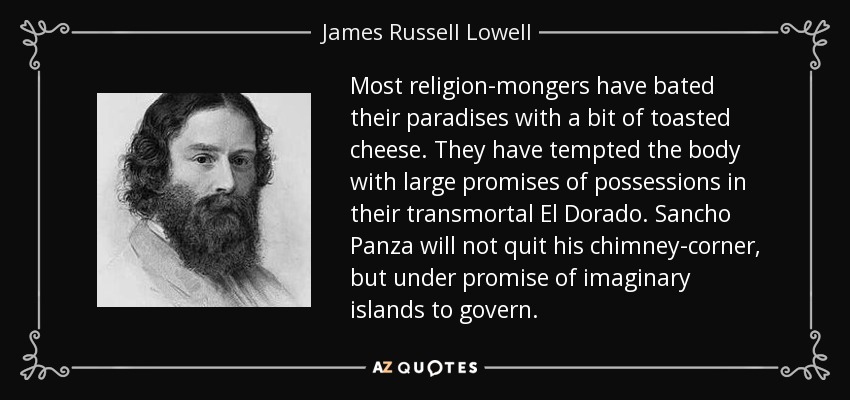 Most religion-mongers have bated their paradises with a bit of toasted cheese. They have tempted the body with large promises of possessions in their transmortal El Dorado. Sancho Panza will not quit his chimney-corner, but under promise of imaginary islands to govern. - James Russell Lowell
