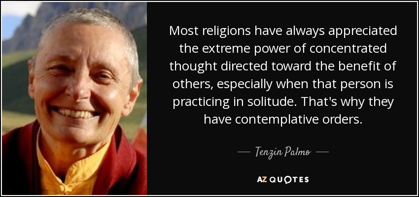 Most religions have always appreciated the extreme power of concentrated thought directed toward the benefit of others, especially when that person is practicing in solitude. That's why they have contemplative orders. - Tenzin Palmo