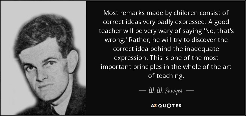 Most remarks made by children consist of correct ideas very badly expressed. A good teacher will be very wary of saying 'No, that's wrong.' Rather, he will try to discover the correct idea behind the inadequate expression. This is one of the most important principles in the whole of the art of teaching. - W. W. Sawyer