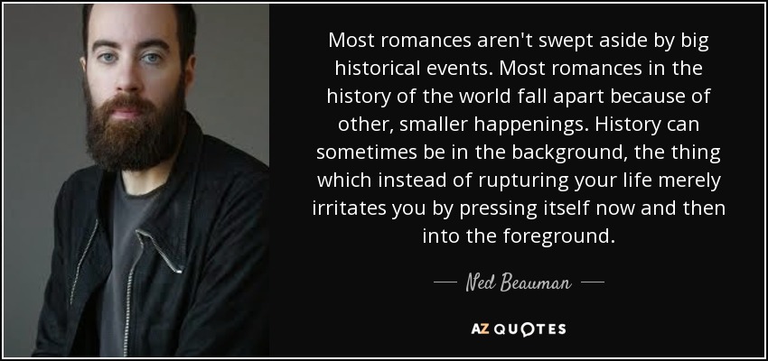 Most romances aren't swept aside by big historical events. Most romances in the history of the world fall apart because of other, smaller happenings. History can sometimes be in the background, the thing which instead of rupturing your life merely irritates you by pressing itself now and then into the foreground. - Ned Beauman