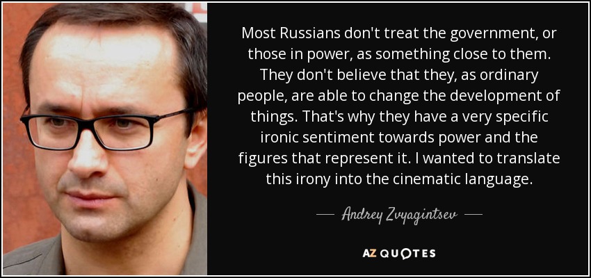 Most Russians don't treat the government, or those in power, as something close to them. They don't believe that they, as ordinary people, are able to change the development of things. That's why they have a very specific ironic sentiment towards power and the figures that represent it. I wanted to translate this irony into the cinematic language. - Andrey Zvyagintsev