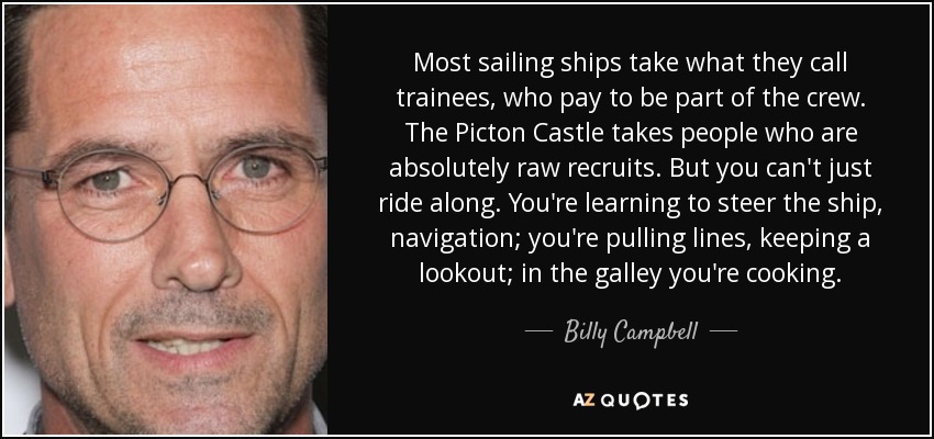 Most sailing ships take what they call trainees, who pay to be part of the crew. The Picton Castle takes people who are absolutely raw recruits. But you can't just ride along. You're learning to steer the ship, navigation; you're pulling lines, keeping a lookout; in the galley you're cooking. - Billy Campbell