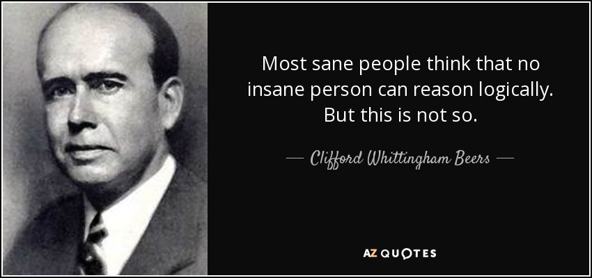 Most sane people think that no insane person can reason logically. But this is not so. - Clifford Whittingham Beers
