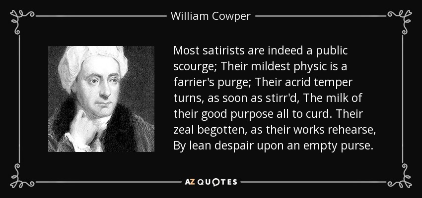 Most satirists are indeed a public scourge; Their mildest physic is a farrier's purge; Their acrid temper turns, as soon as stirr'd, The milk of their good purpose all to curd. Their zeal begotten, as their works rehearse, By lean despair upon an empty purse. - William Cowper