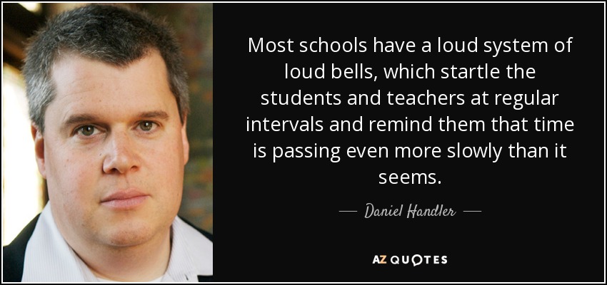 Most schools have a loud system of loud bells, which startle the students and teachers at regular intervals and remind them that time is passing even more slowly than it seems. - Daniel Handler