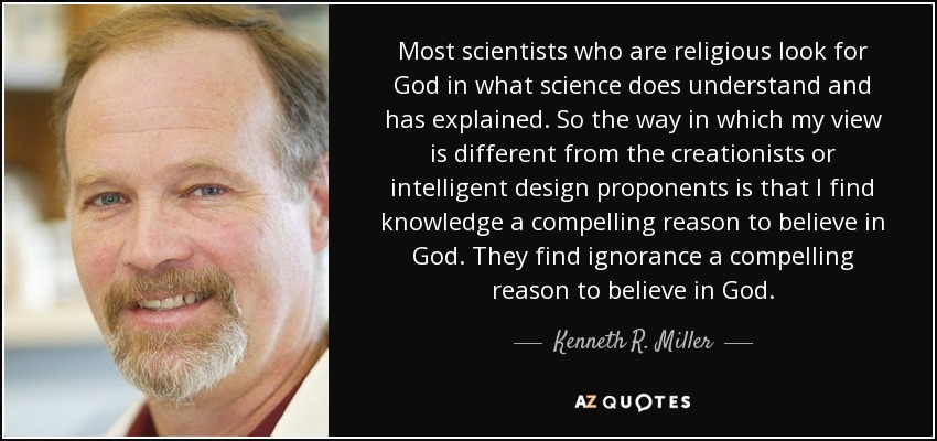 Most scientists who are religious look for God in what science does understand and has explained. So the way in which my view is different from the creationists or intelligent design proponents is that I find knowledge a compelling reason to believe in God. They find ignorance a compelling reason to believe in God. - Kenneth R. Miller