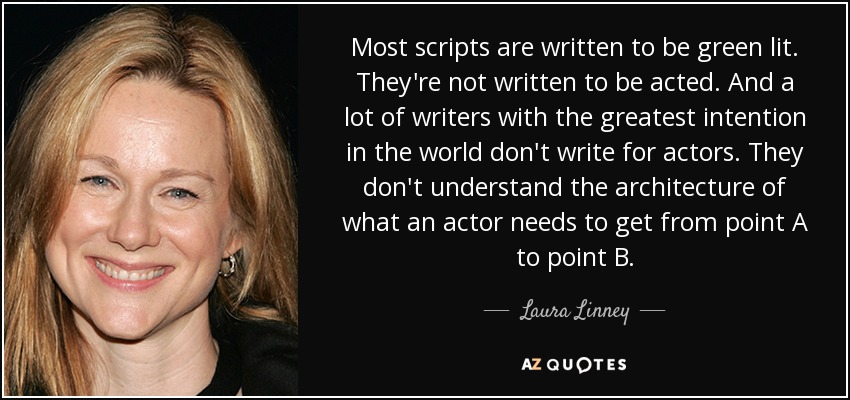 Most scripts are written to be green lit. They're not written to be acted. And a lot of writers with the greatest intention in the world don't write for actors. They don't understand the architecture of what an actor needs to get from point A to point B. - Laura Linney