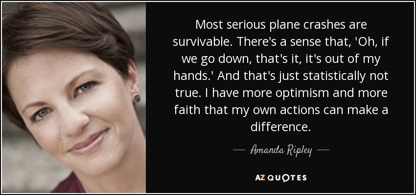 Most serious plane crashes are survivable. There's a sense that, 'Oh, if we go down, that's it, it's out of my hands.' And that's just statistically not true. I have more optimism and more faith that my own actions can make a difference. - Amanda Ripley