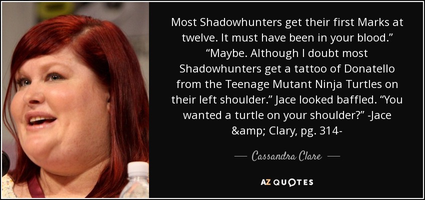 Most Shadowhunters get their first Marks at twelve. It must have been in your blood.” “Maybe. Although I doubt most Shadowhunters get a tattoo of Donatello from the Teenage Mutant Ninja Turtles on their left shoulder.” Jace looked baffled. “You wanted a turtle on your shoulder?” -Jace & Clary, pg. 314- - Cassandra Clare