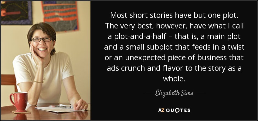 Most short stories have but one plot. The very best, however, have what I call a plot-and-a-half – that is, a main plot and a small subplot that feeds in a twist or an unexpected piece of business that ads crunch and flavor to the story as a whole. - Elizabeth Sims