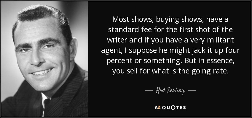 Most shows, buying shows, have a standard fee for the first shot of the writer and if you have a very militant agent, I suppose he might jack it up four percent or something. But in essence, you sell for what is the going rate. - Rod Serling