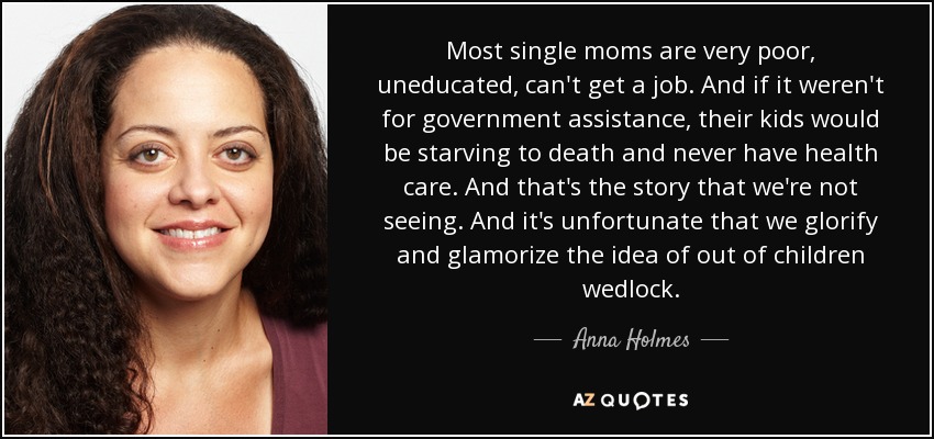 Most single moms are very poor, uneducated, can't get a job. And if it weren't for government assistance, their kids would be starving to death and never have health care. And that's the story that we're not seeing. And it's unfortunate that we glorify and glamorize the idea of out of children wedlock. - Anna Holmes