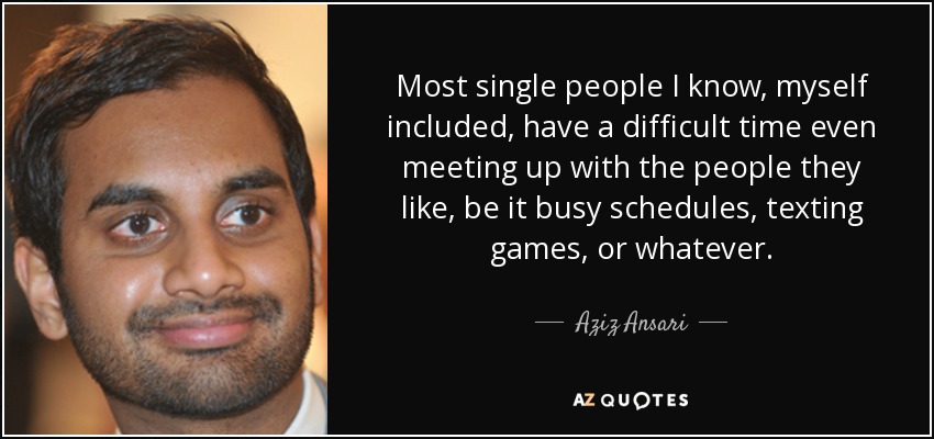 Most single people I know, myself included, have a difficult time even meeting up with the people they like, be it busy schedules, texting games, or whatever. - Aziz Ansari