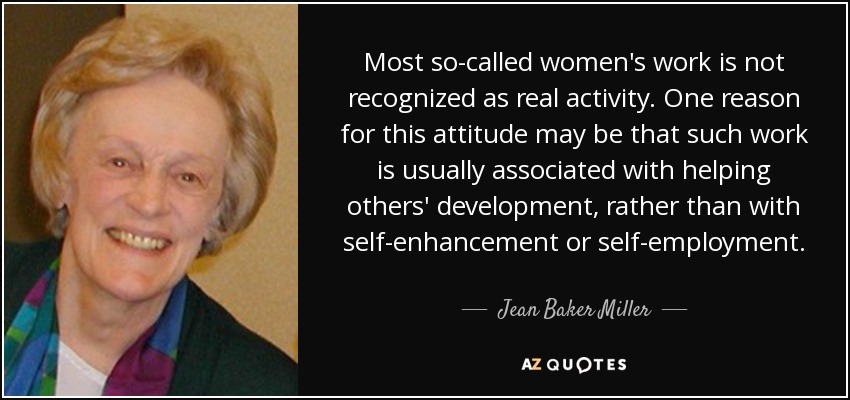Most so-called women's work is not recognized as real activity. One reason for this attitude may be that such work is usually associated with helping others' development, rather than with self-enhancement or self-employment. - Jean Baker Miller