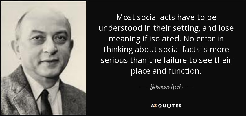 Most social acts have to be understood in their setting, and lose meaning if isolated. No error in thinking about social facts is more serious than the failure to see their place and function. - Solomon Asch
