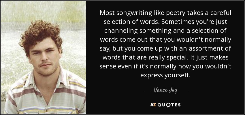 Most songwriting like poetry takes a careful selection of words. Sometimes you're just channeling something and a selection of words come out that you wouldn't normally say, but you come up with an assortment of words that are really special. It just makes sense even if it's normally how you wouldn't express yourself. - Vance Joy