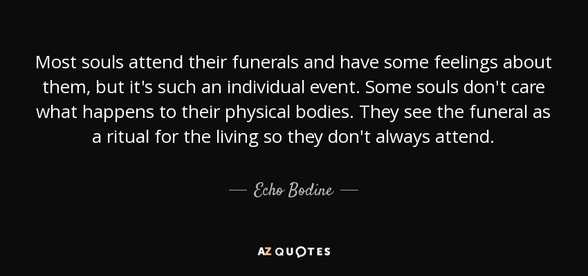 Most souls attend their funerals and have some feelings about them, but it's such an individual event. Some souls don't care what happens to their physical bodies. They see the funeral as a ritual for the living so they don't always attend. - Echo Bodine