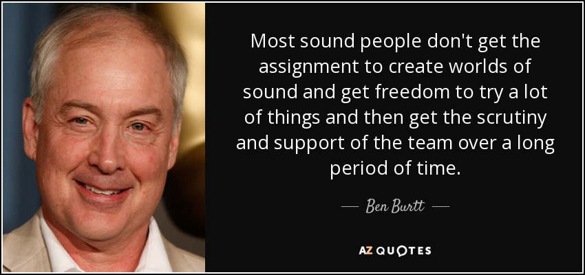 Most sound people don't get the assignment to create worlds of sound and get freedom to try a lot of things and then get the scrutiny and support of the team over a long period of time. - Ben Burtt