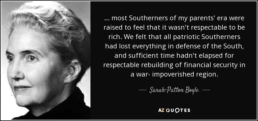 ... most Southerners of my parents' era were raised to feel that it wasn't respectable to be rich. We felt that all patriotic Southerners had lost everything in defense of the South, and sufficient time hadn't elapsed for respectable rebuilding of financial security in a war- impoverished region. - Sarah-Patton Boyle