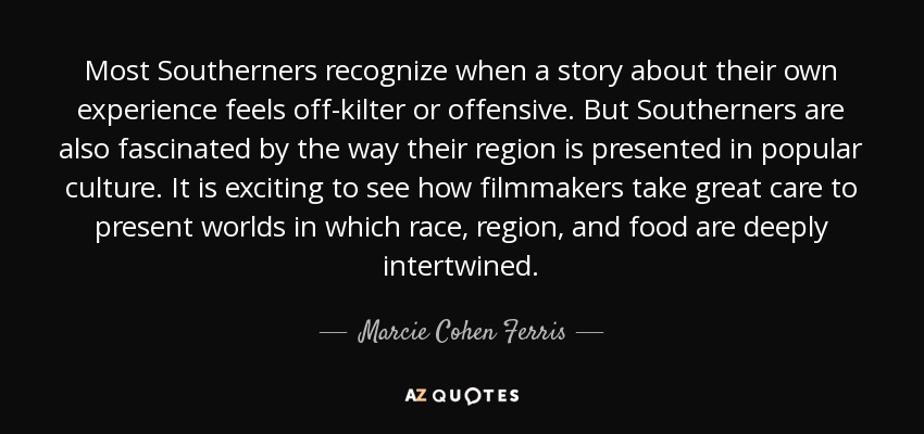 Most Southerners recognize when a story about their own experience feels off-kilter or offensive. But Southerners are also fascinated by the way their region is presented in popular culture. It is exciting to see how filmmakers take great care to present worlds in which race, region, and food are deeply intertwined. - Marcie Cohen Ferris