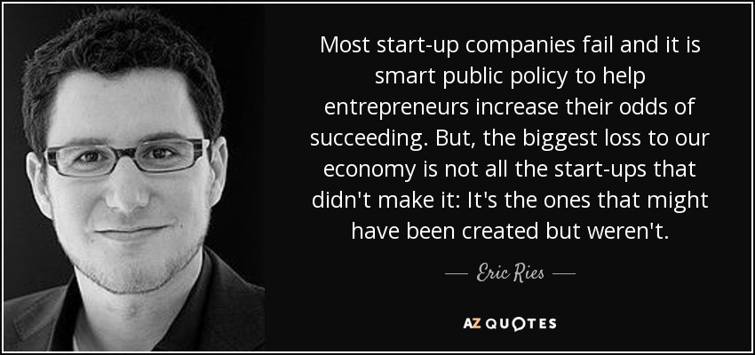 Most start-up companies fail and it is smart public policy to help entrepreneurs increase their odds of succeeding. But, the biggest loss to our economy is not all the start-ups that didn't make it: It's the ones that might have been created but weren't. - Eric Ries