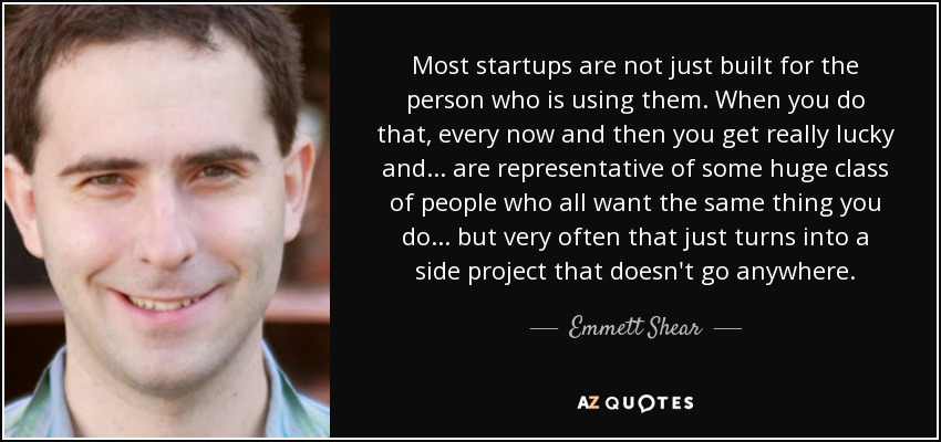 Most startups are not just built for the person who is using them. When you do that, every now and then you get really lucky and... are representative of some huge class of people who all want the same thing you do... but very often that just turns into a side project that doesn't go anywhere. - Emmett Shear