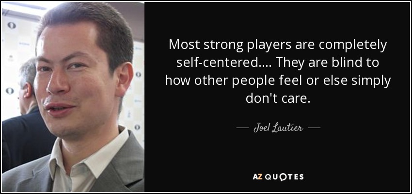 Most strong players are completely self-centered.... They are blind to how other people feel or else simply don't care. - Joel Lautier