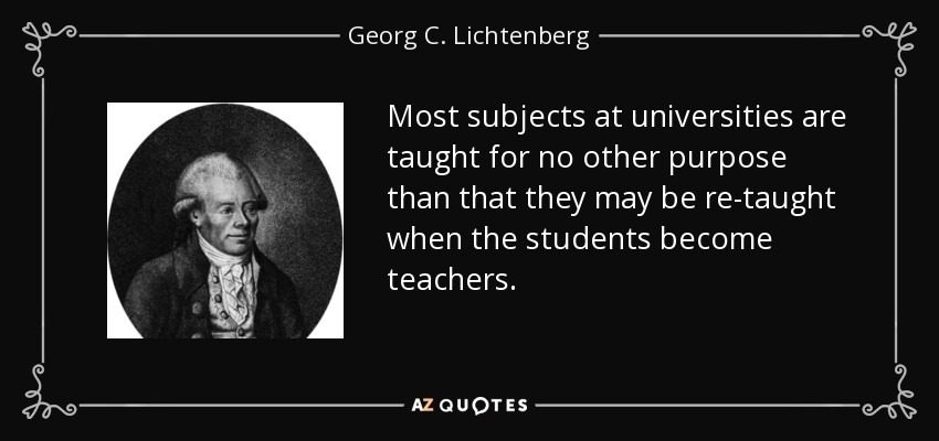 Most subjects at universities are taught for no other purpose than that they may be re-taught when the students become teachers. - Georg C. Lichtenberg