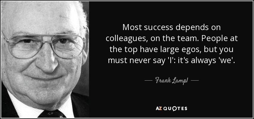 Most success depends on colleagues, on the team. People at the top have large egos, but you must never say 'I': it's always 'we'. - Frank Lampl