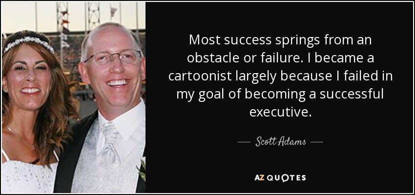 Most success springs from an obstacle or failure. I became a cartoonist largely because I failed in my goal of becoming a successful executive. - Scott Adams