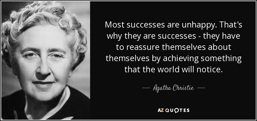 Most successes are unhappy. That's why they are successes - they have to reassure themselves about themselves by achieving something that the world will notice. - Agatha Christie