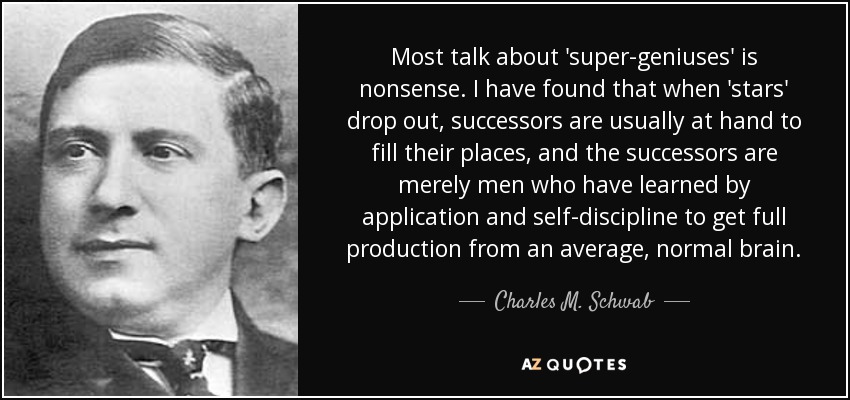 Most talk about 'super-geniuses' is nonsense. I have found that when 'stars' drop out, successors are usually at hand to fill their places, and the successors are merely men who have learned by application and self-discipline to get full production from an average, normal brain. - Charles M. Schwab