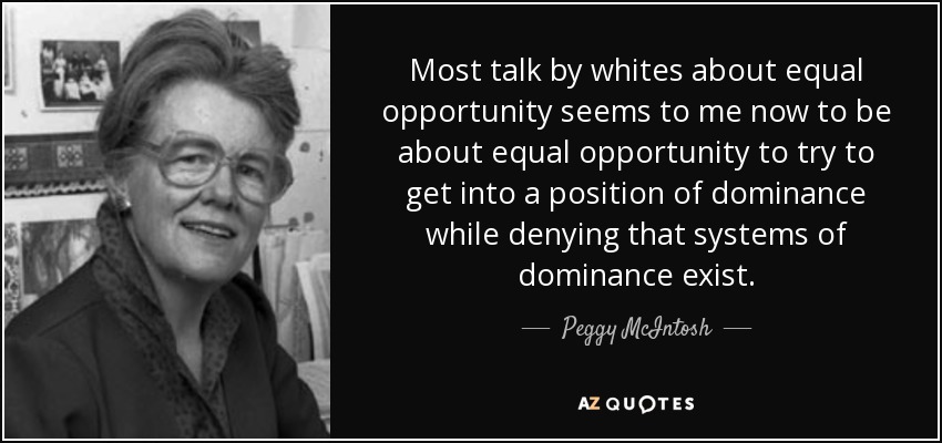 Most talk by whites about equal opportunity seems to me now to be about equal opportunity to try to get into a position of dominance while denying that systems of dominance exist. - Peggy McIntosh