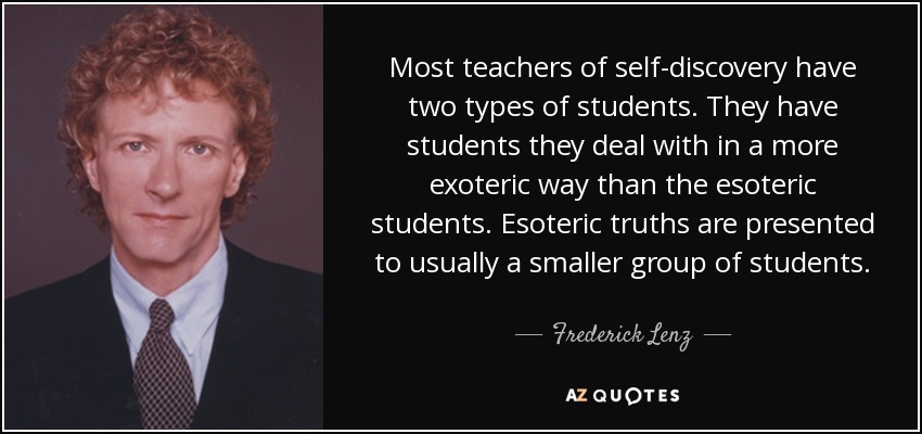 Most teachers of self-discovery have two types of students. They have students they deal with in a more exoteric way than the esoteric students. Esoteric truths are presented to usually a smaller group of students. - Frederick Lenz