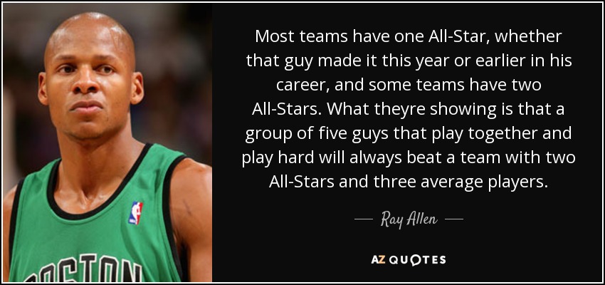 Most teams have one All-Star, whether that guy made it this year or earlier in his career, and some teams have two All-Stars. What theyre showing is that a group of five guys that play together and play hard will always beat a team with two All-Stars and three average players. - Ray Allen