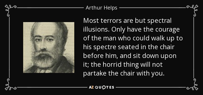 Most terrors are but spectral illusions. Only have the courage of the man who could walk up to his spectre seated in the chair before him, and sit down upon it; the horrid thing will not partake the chair with you. - Arthur Helps