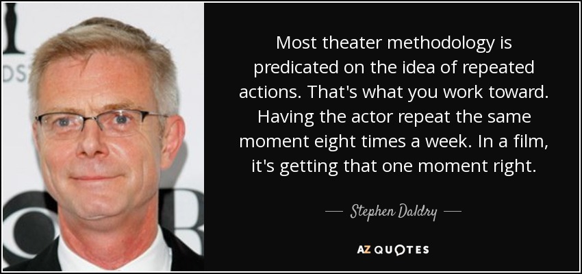 Most theater methodology is predicated on the idea of repeated actions. That's what you work toward. Having the actor repeat the same moment eight times a week. In a film, it's getting that one moment right. - Stephen Daldry