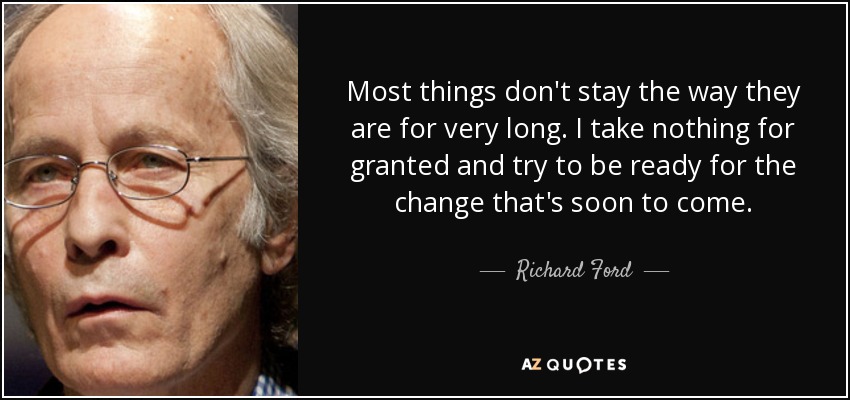 Most things don't stay the way they are for very long. I take nothing for granted and try to be ready for the change that's soon to come. - Richard Ford