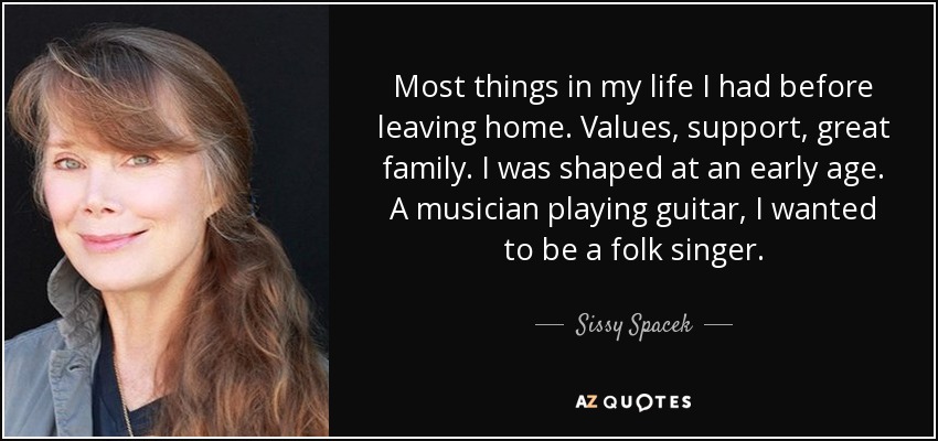 Most things in my life I had before leaving home. Values, support, great family. I was shaped at an early age. A musician playing guitar, I wanted to be a folk singer. - Sissy Spacek
