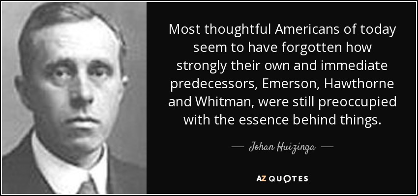 Most thoughtful Americans of today seem to have forgotten how strongly their own and immediate predecessors, Emerson, Hawthorne and Whitman, were still preoccupied with the essence behind things. - Johan Huizinga