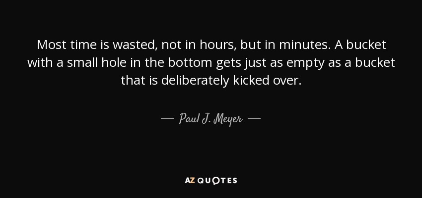 Most time is wasted, not in hours, but in minutes. A bucket with a small hole in the bottom gets just as empty as a bucket that is deliberately kicked over. - Paul J. Meyer