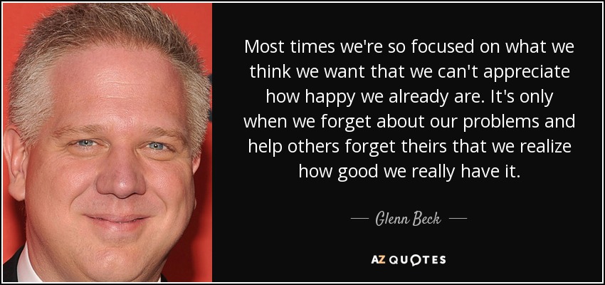 Most times we're so focused on what we think we want that we can't appreciate how happy we already are. It's only when we forget about our problems and help others forget theirs that we realize how good we really have it. - Glenn Beck