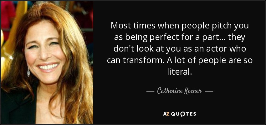 Most times when people pitch you as being perfect for a part... they don't look at you as an actor who can transform. A lot of people are so literal. - Catherine Keener