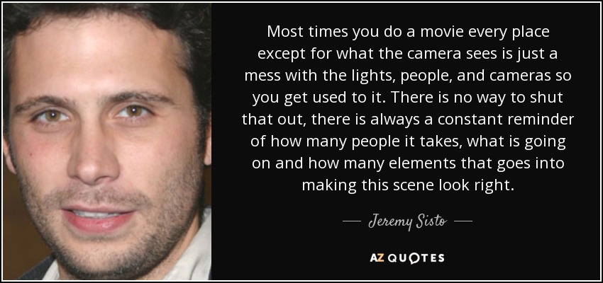 Most times you do a movie every place except for what the camera sees is just a mess with the lights, people, and cameras so you get used to it. There is no way to shut that out, there is always a constant reminder of how many people it takes, what is going on and how many elements that goes into making this scene look right. - Jeremy Sisto