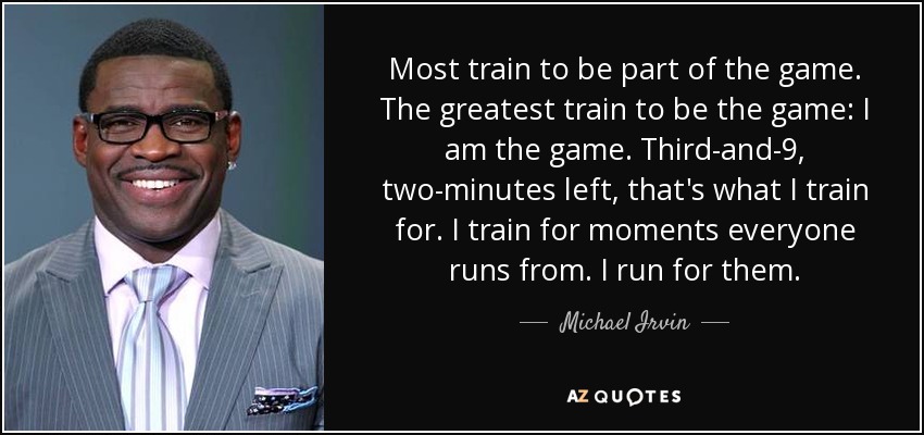 Most train to be part of the game. The greatest train to be the game: I am the game. Third-and-9, two-minutes left, that's what I train for. I train for moments everyone runs from. I run for them. - Michael Irvin