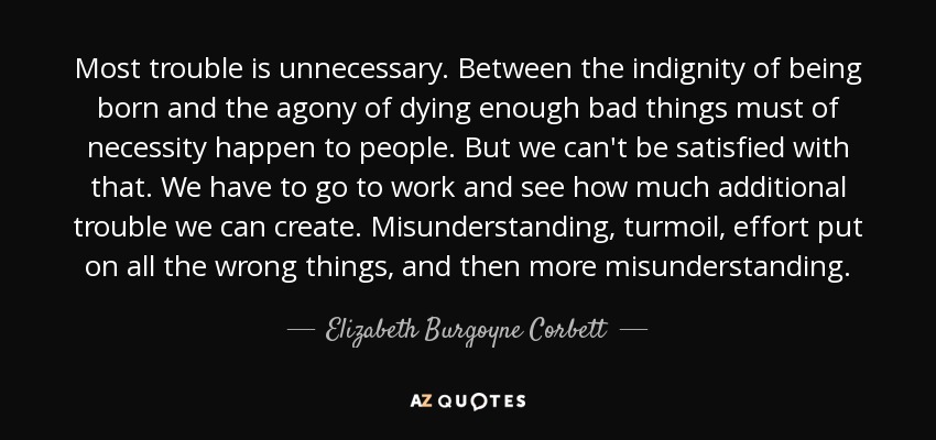 Most trouble is unnecessary. Between the indignity of being born and the agony of dying enough bad things must of necessity happen to people. But we can't be satisfied with that. We have to go to work and see how much additional trouble we can create. Misunderstanding, turmoil, effort put on all the wrong things, and then more misunderstanding. - Elizabeth Burgoyne Corbett