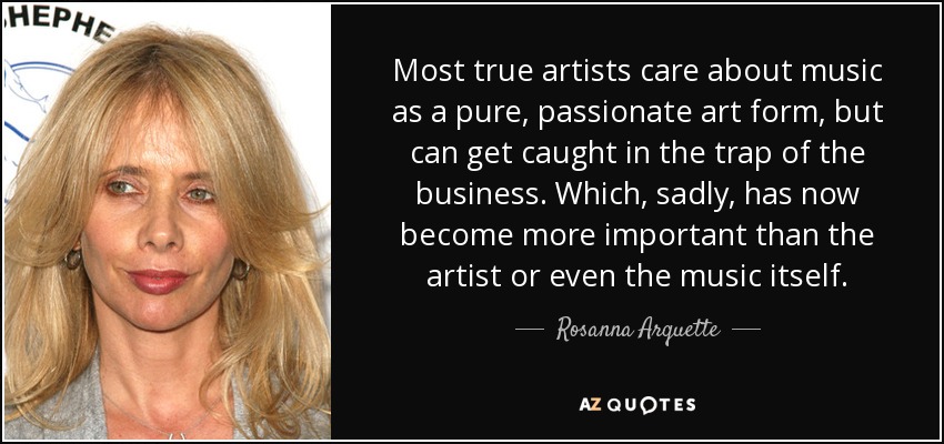 Most true artists care about music as a pure, passionate art form, but can get caught in the trap of the business. Which, sadly, has now become more important than the artist or even the music itself. - Rosanna Arquette