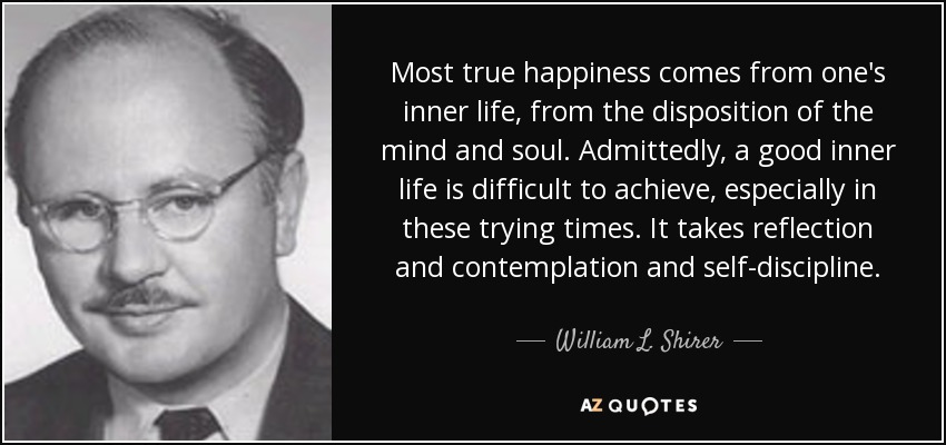 Most true happiness comes from one's inner life, from the disposition of the mind and soul. Admittedly, a good inner life is difficult to achieve, especially in these trying times. It takes reflection and contemplation and self-discipline. - William L. Shirer