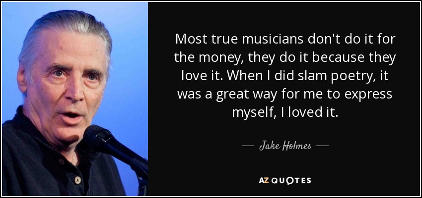 Most true musicians don't do it for the money, they do it because they love it. When I did slam poetry, it was a great way for me to express myself, I loved it. - Jake Holmes