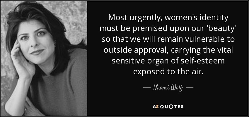 Most urgently, women's identity must be premised upon our 'beauty' so that we will remain vulnerable to outside approval, carrying the vital sensitive organ of self-esteem exposed to the air. - Naomi Wolf